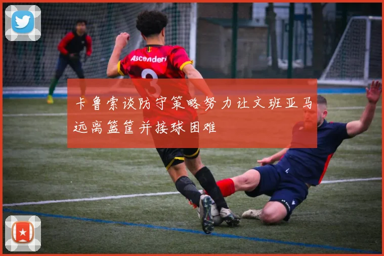 卡鲁索谈防守策略努力让文班亚马远离篮筐并接球困难
