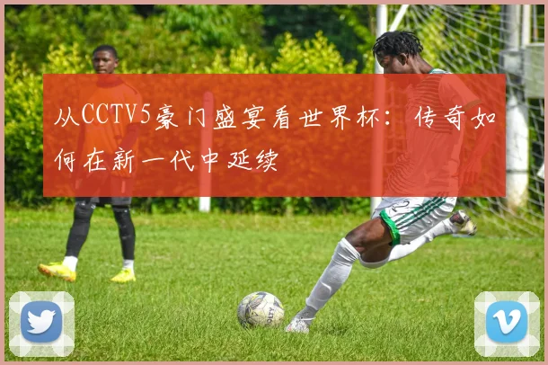 从CCTV5豪门盛宴看世界杯：传奇如何在新一代中延续