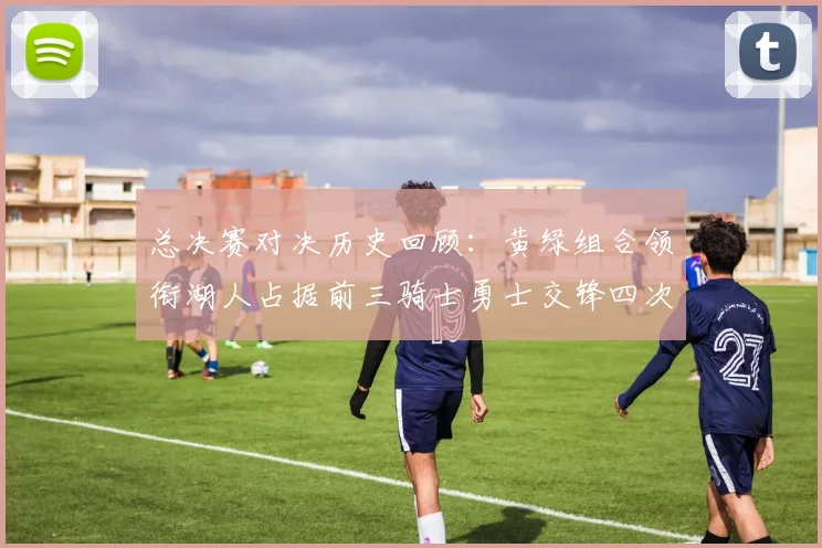 总决赛对决历史回顾：黄绿组合领衔湖人占据前三骑士勇士交锋四次