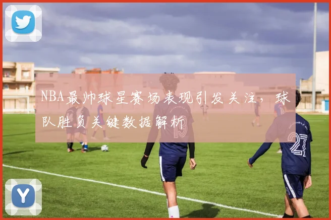 NBA最帅球星赛场表现引发关注，球队胜负关键数据解析