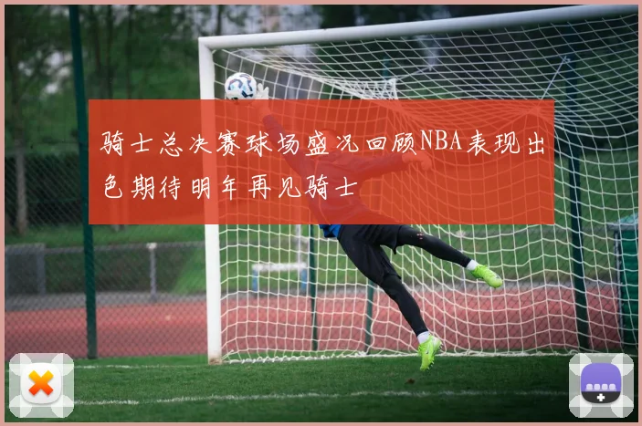 骑士总决赛球场盛况回顾NBA表现出色期待明年再见骑士