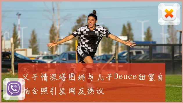 父子情深塔图姆与儿子Deuce甜蜜自拍合照引发网友热议