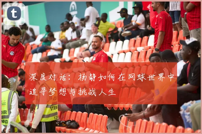 深度对话：杨静如何在网球世界中追寻梦想与挑战人生