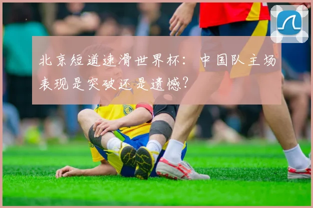 北京短道速滑世界杯：中国队主场表现是突破还是遗憾？